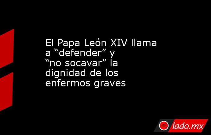 El Papa León XIV llama a “defender” y “no socavar” la dignidad de los enfermos graves. Noticias en tiempo real