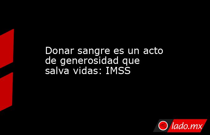 Donar sangre es un acto de generosidad que salva vidas: IMSS. Noticias en tiempo real