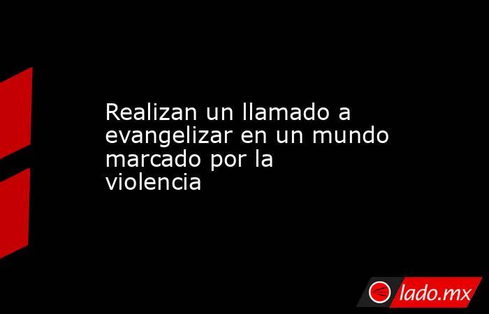 Realizan un llamado a evangelizar en un mundo marcado por la violencia. Noticias en tiempo real