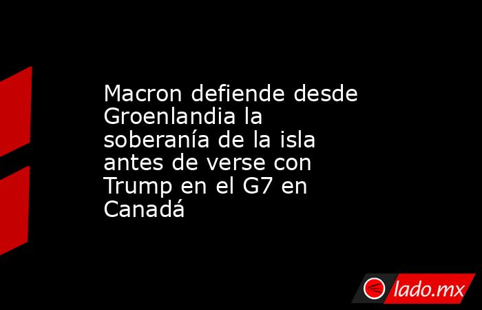 Macron defiende desde Groenlandia la soberanía de la isla antes de verse con Trump en el G7 en Canadá. Noticias en tiempo real