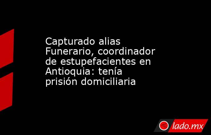Capturado alias Funerario, coordinador de estupefacientes en Antioquia: tenía prisión domiciliaria . Noticias en tiempo real