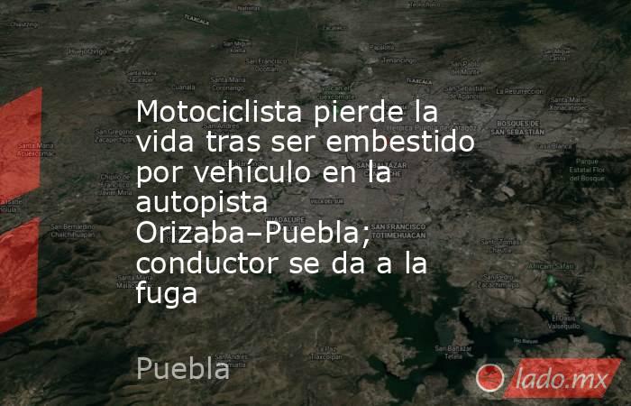 Motociclista pierde la vida tras ser embestido por vehículo en la autopista Orizaba–Puebla; conductor se da a la fuga. Noticias en tiempo real