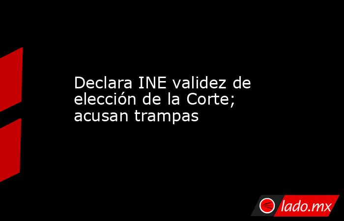 Declara INE validez de elección de la Corte; acusan trampas. Noticias en tiempo real