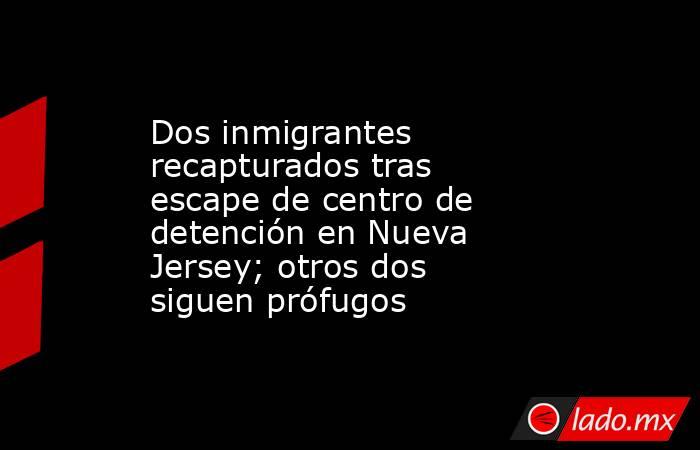 Dos inmigrantes recapturados tras escape de centro de detención en Nueva Jersey; otros dos siguen prófugos. Noticias en tiempo real