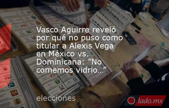 Vasco Aguirre reveló por qué no puso como titular a Alexis Vega en México vs. Dominicana: ”No comemos vidrio…”. Noticias en tiempo real