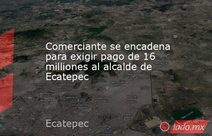 Comerciante se encadena para exigir pago de 16 milliones al alcalde de Ecatepec. Noticias en tiempo real