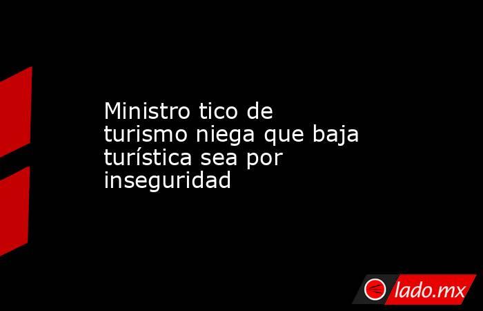 Ministro tico de turismo niega que baja turística sea por inseguridad. Noticias en tiempo real