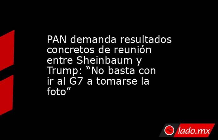 PAN demanda resultados concretos de reunión entre Sheinbaum y Trump: “No basta con ir al G7 a tomarse la foto”. Noticias en tiempo real
