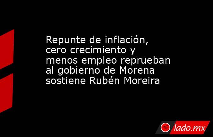 Repunte de inflación, cero crecimiento y menos empleo reprueban al gobierno de Morena sostiene Rubén Moreira. Noticias en tiempo real