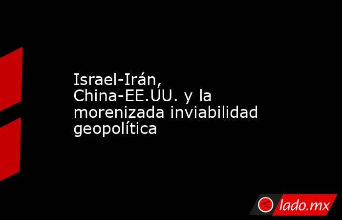 Israel-Irán, China-EE.UU. y la morenizada inviabilidad geopolítica. Noticias en tiempo real