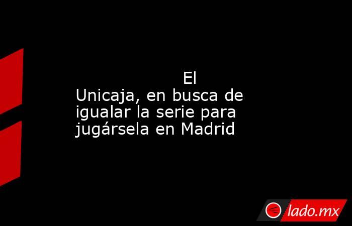                                                                                                                    El Unicaja, en busca de igualar la serie para jugársela en Madrid                                                                           . Noticias en tiempo real
