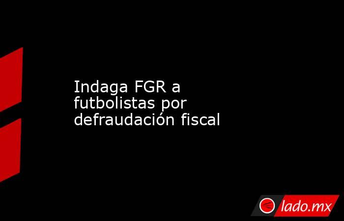 Indaga FGR a futbolistas por defraudación fiscal. Noticias en tiempo real