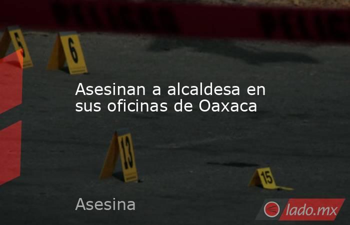 Asesinan a alcaldesa en sus oficinas de Oaxaca. Noticias en tiempo real