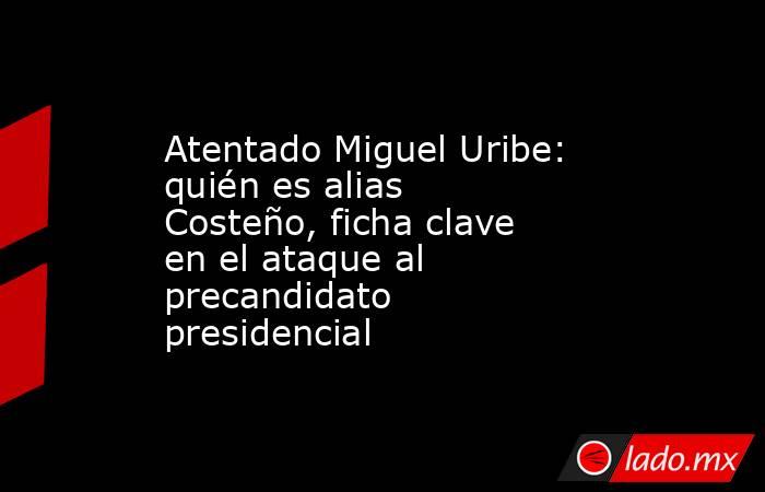 Atentado Miguel Uribe: quién es alias Costeño, ficha clave en el ataque al precandidato presidencial. Noticias en tiempo real