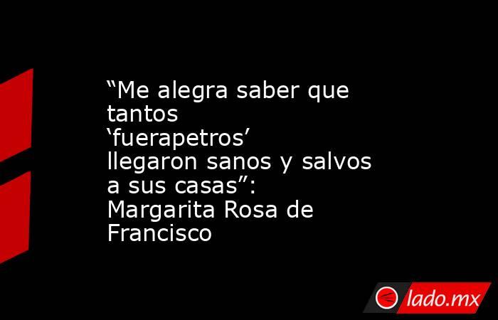 “Me alegra saber que tantos ‘fuerapetros’ llegaron sanos y salvos a sus casas”: Margarita Rosa de Francisco. Noticias en tiempo real