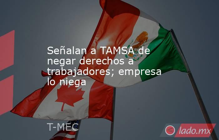 Señalan a TAMSA de negar derechos a trabajadores; empresa lo niega. Noticias en tiempo real