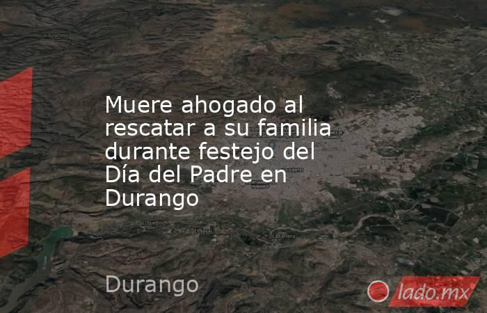 Muere ahogado al rescatar a su familia durante festejo del Día del Padre en Durango. Noticias en tiempo real