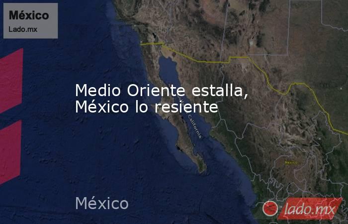 Medio Oriente estalla, México lo resiente. Noticias en tiempo real