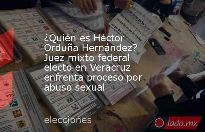 ¿Quién es Héctor Orduña Hernández? Juez mixto federal electo en Veracruz enfrenta proceso por abuso sexual. Noticias en tiempo real