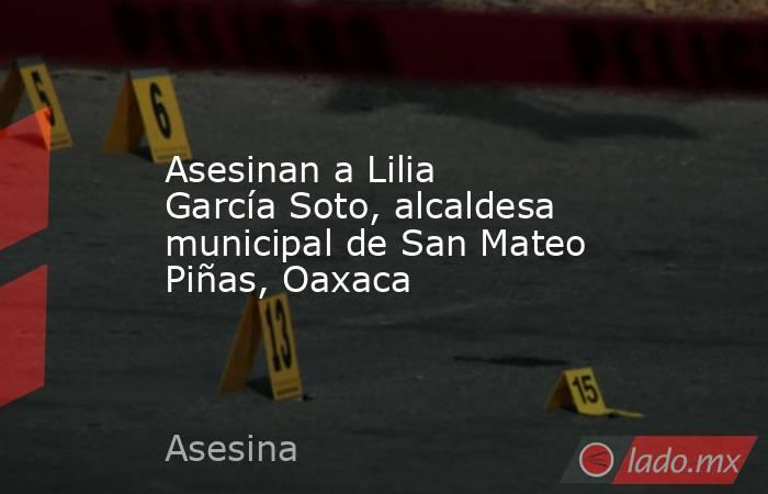 Asesinan a Lilia García Soto, alcaldesa municipal de San Mateo Piñas, Oaxaca. Noticias en tiempo real