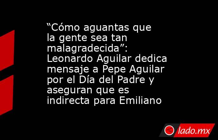 “Cómo aguantas que la gente sea tan malagradecida”: Leonardo Aguilar dedica mensaje a Pepe Aguilar por el Día del Padre y aseguran que es indirecta para Emiliano . Noticias en tiempo real