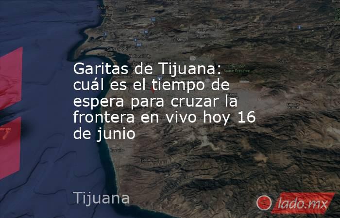 Garitas de Tijuana: cuál es el tiempo de espera para cruzar la frontera en vivo hoy 16 de junio. Noticias en tiempo real