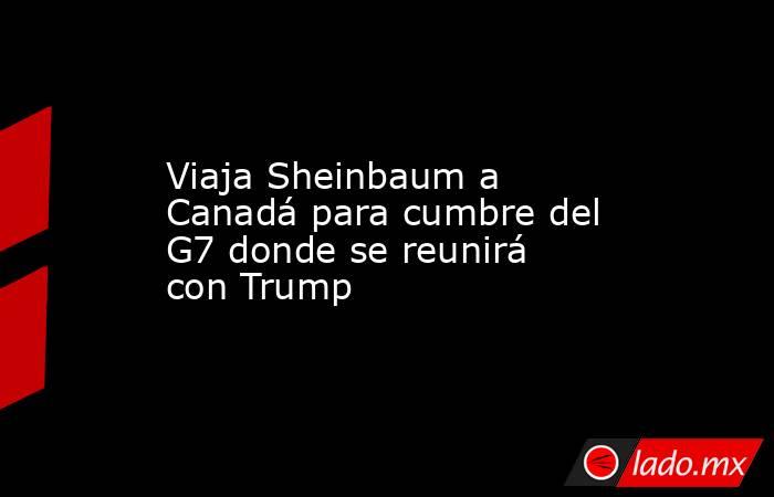 Viaja Sheinbaum a Canadá para cumbre del G7 donde se reunirá con Trump. Noticias en tiempo real