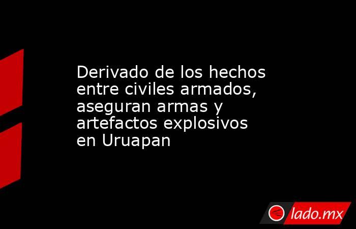 Derivado de los hechos entre civiles armados, aseguran armas y artefactos explosivos en Uruapan. Noticias en tiempo real