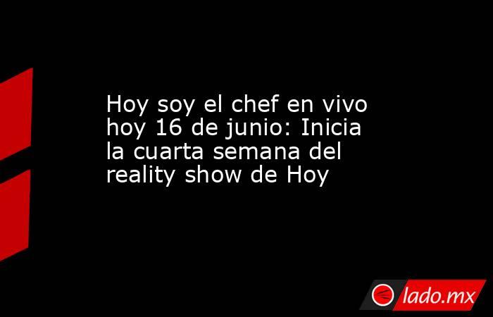 Hoy soy el chef en vivo hoy 16 de junio: Inicia la cuarta semana del reality show de Hoy. Noticias en tiempo real