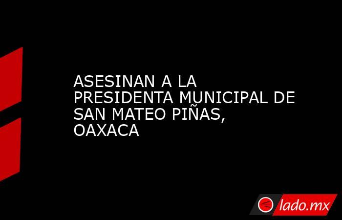 ASESINAN A LA PRESIDENTA MUNICIPAL DE SAN MATEO PIÑAS, OAXACA. Noticias en tiempo real