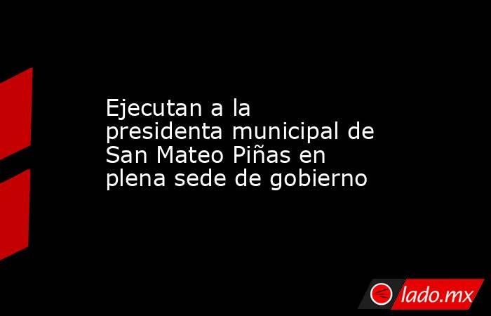 Ejecutan a la presidenta municipal de San Mateo Piñas en plena sede de gobierno. Noticias en tiempo real
