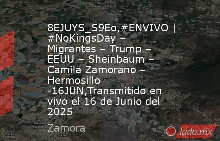 8EJUYS_S9Eo,#ENVIVO | #NoKingsDay – Migrantes – Trump – EEUU – Sheinbaum – Camila Zamorano – Hermosillo -16JUN,Transmitido en vivo el 16 de Junio del 2025. Noticias en tiempo real
