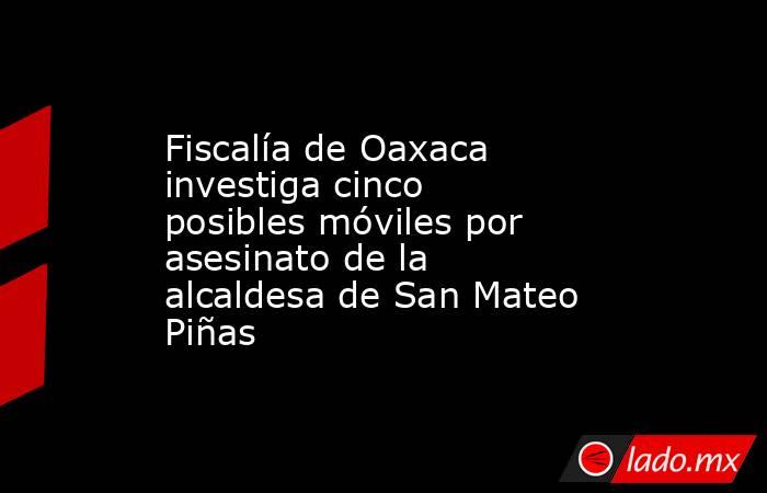 Fiscalía de Oaxaca investiga cinco posibles móviles por asesinato de la alcaldesa de San Mateo Piñas. Noticias en tiempo real