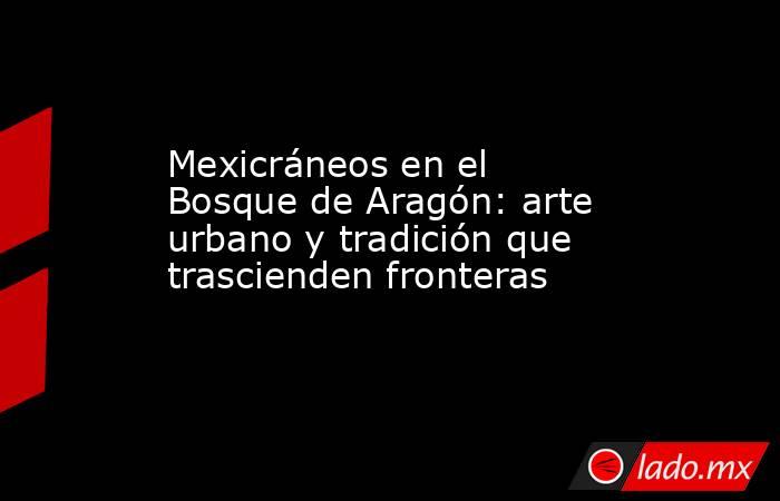 Mexicráneos en el Bosque de Aragón: arte urbano y tradición que trascienden fronteras. Noticias en tiempo real