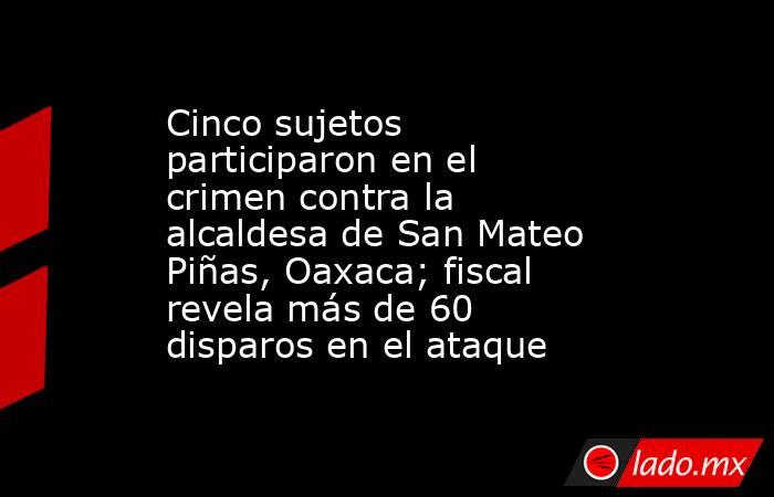 Cinco sujetos participaron en el crimen contra la alcaldesa de San Mateo Piñas, Oaxaca; fiscal revela más de 60 disparos en el ataque. Noticias en tiempo real