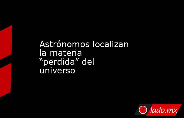 Astrónomos localizan la materia “perdida” del universo. Noticias en tiempo real