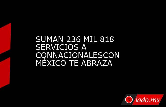 SUMAN 236 MIL 818 SERVICIOS A CONNACIONALESCON MÉXICO TE ABRAZA. Noticias en tiempo real