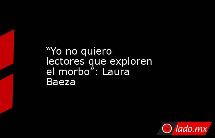 “Yo no quiero lectores que exploren el morbo”: Laura Baeza. Noticias en tiempo real