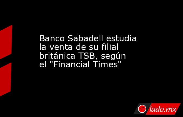 Banco Sabadell estudia la venta de su filial británica TSB, según el 