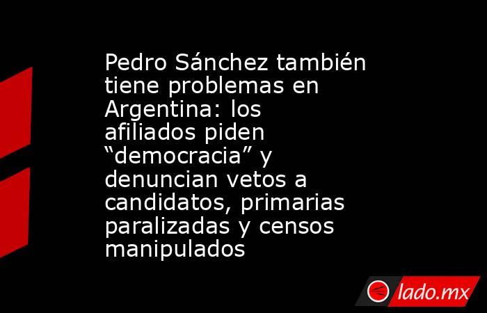 Pedro Sánchez también tiene problemas en Argentina: los afiliados piden “democracia” y denuncian vetos a candidatos, primarias paralizadas y censos manipulados. Noticias en tiempo real