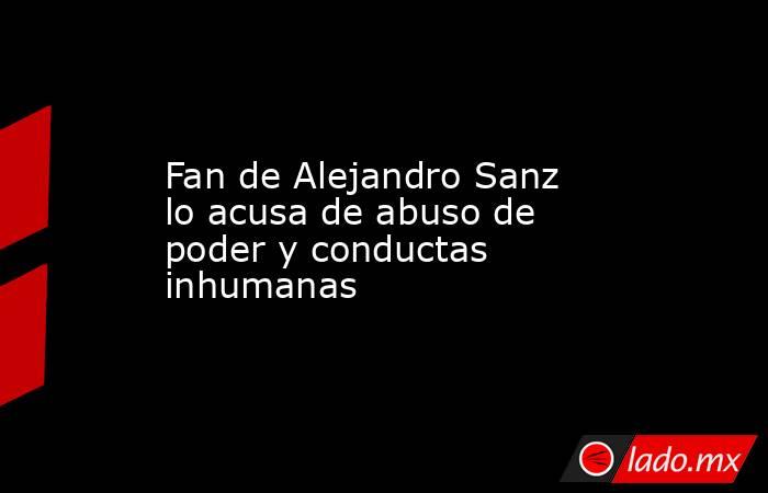 Fan de Alejandro Sanz lo acusa de abuso de poder y conductas inhumanas. Noticias en tiempo real