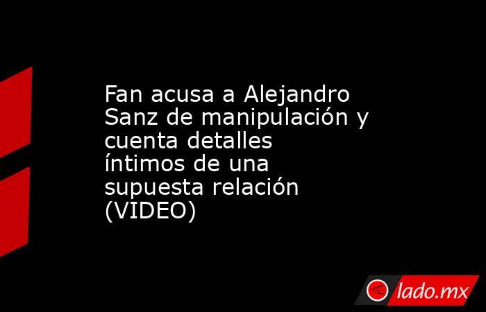Fan acusa a Alejandro Sanz de manipulación y cuenta detalles íntimos de una supuesta relación (VIDEO). Noticias en tiempo real