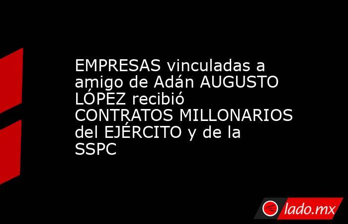 EMPRESAS vinculadas a amigo de Adán AUGUSTO LÓPEZ recibió CONTRATOS MILLONARIOS del EJÉRCITO y de la SSPC. Noticias en tiempo real