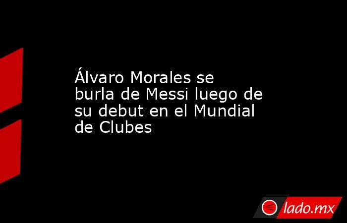 Álvaro Morales se burla de Messi luego de su debut en el Mundial de Clubes. Noticias en tiempo real