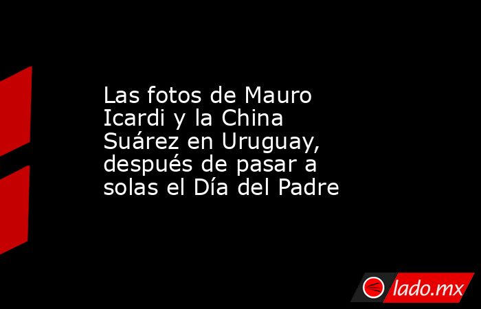 Las fotos de Mauro Icardi y la China Suárez en Uruguay, después de pasar a solas el Día del Padre. Noticias en tiempo real