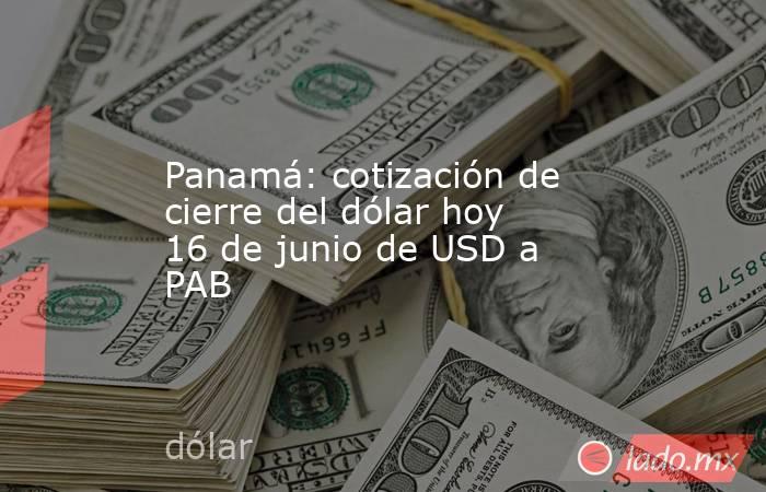 Panamá: cotización de cierre del dólar hoy 16 de junio de USD a PAB. Noticias en tiempo real