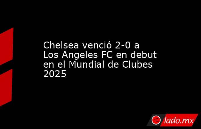 Chelsea venció 2-0 a Los Angeles FC en debut en el Mundial de Clubes 2025. Noticias en tiempo real
