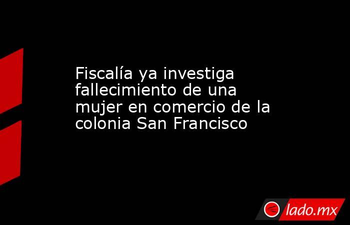 Fiscalía ya investiga fallecimiento de una mujer en comercio de la colonia San Francisco. Noticias en tiempo real