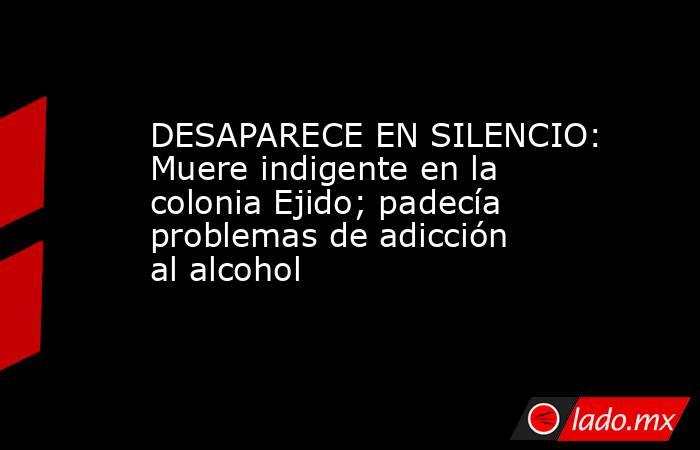 DESAPARECE EN SILENCIO: Muere indigente en la colonia Ejido; padecía problemas de adicción al alcohol. Noticias en tiempo real