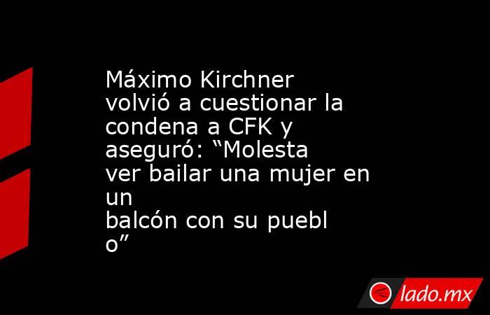 Máximo Kirchner volvió a cuestionar la condena a CFK y aseguró: “Molesta ver bailar una mujer en un balcón con su pueblo”. Noticias en tiempo real